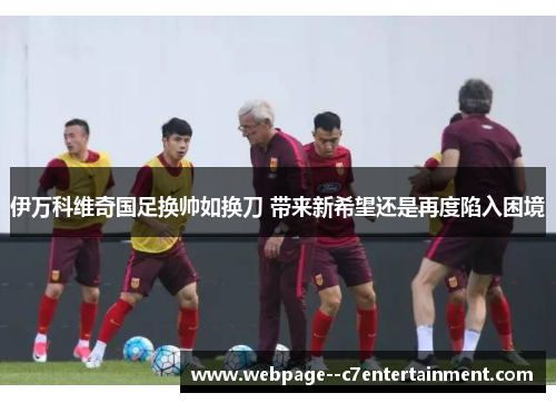 伊万科维奇国足换帅如换刀 带来新希望还是再度陷入困境