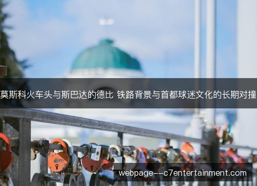 莫斯科火车头与斯巴达的德比 铁路背景与首都球迷文化的长期对撞 莫斯科火车头与斯巴达的德比 铁路背景与首都球迷文化的长期对撞